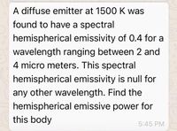 A diffuse emitter at 1500 K was
found to have a spectral
hemispherical emissivity of 0.4 for a
wavelength ranging between 2 and
4 micro meters. This spectral
hemispherical emissivity is null for
any other wavelength. Find the
hemispherical emissive power for
this body
5:45 PM
