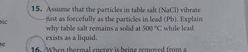 bic
be
15. Assume that the particles in table salt (NaCl) vibrate
just as forcefully as the particles in lead (Pb). Explain
why table salt remains a solid at 500 °C while lead
exists as a liquid.
16. When thermal energy is being removed from a