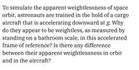 To simulate the apparent weightlessness of space
orbit, astronauts are trained in the hold of a cargo
aircraft that is accelerating downward at g. Why
do they appear to be weightless, as measured by
standing on a bathroom scale, in this accelerated
frame of reference? Is there any difference
between their apparent weightlessness in orbit
and in the aircraft?
