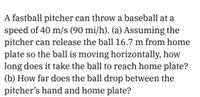 A fastball pitcher can throw a baseball at a
speed of 40 m/s (90 mi/h). (a) Assuming the
pitcher can release the ball 16.7 m from home
plate so the ball is moving horizontally, how
long does it take the ball to reach home plate?
(b) How far does the ball drop between the
pitcher's hand and home plate?
