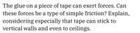 The glue on a piece of tape can exert forces. Can
these forces be a type of simple friction? Explain,
considering especially that tape can stick to
vertical walls and even to ceilings.
