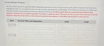 Current Attempt in Progress
On July 1, 2025, Oriole Co. pays $13,608 to Waterway Insurance Co. for a 3-year insurance policy. Both companies have fiscal years
ending December 31. Journalize the entry on July 1 and the adjusting entry on December 31 for Waterway Insurance Co. Waterway
uses the accounts Unearned Service Revenue and Service Revenue. (Credit account titles are automatically indented when
amount is entered. Do not indent manually. If no entry is required, select "No entry" for the account titles and enter 0 for the
amounts. Record journal entries in the order presented in the problem. List all debit entries before credit entries.)
Date Account Titles and Explanation
Debit
Credit
