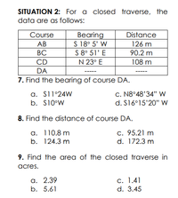 SITUATION 2: For a closed traverse, the
data are as follows:
Course
Вearing
S 18° 5' W
S 8° 51' E
Distance
АВ
126 m
ВС
90.2 m
CD
N 23° E
108 m
DA
7. Find the bearing of course DA.
a. S11°24W
c. N8°48'34" W
b. S10°W
d. S16°15'20'" W
8. Find the distance of course DA.
a. 110.8 m
b. 124.3 m
c. 95.21 m
d. 172.3 m
9. Find the area of the closed traverse in
acres.
a. 2.39
b. 5.61
С. 1.41
d. 3.45
