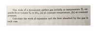 Öne mole of a monatomic perfect gas initially at temperature To ex-
pands from volume Vo to 2Vo, (a) at constant temperature, (b) at constant
pressure.
Calculate the work of expansion and the heat absorbed by the gas in
each case.
