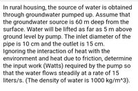 In rural housing, the source of water is obtained
through groundwater pumped up. Assume that
the groundwater source is 60 m deep from the
surface. Water will be lifted as far as 5 m above
ground level by pump. The inlet diameter of the
pipe is 10 cm and the outlet is 15 cm.
Ignoring the interaction of heat with the
environment and heat due to friction, determine
the input work (Watts) required by the pump so
that the water flows steadily at a rate of 15
liters/s. (The density of water is 1000 kg/m^3).
