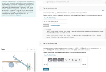 connected at B. (The rack is the long, horizontal gear.) The rack
can only move horizontally and the pinion does not translate. A
block in a sleeve is connected at A and allows movement only
in the vertical direction. Member ABC has a total length of
2.40 m and the distance between A and B is 1.25 m. When
member ABC forms an angle of 0 = 37.0° with the rack, the
acceleration of B is aß = 1.55 m/s² and the velocity of the
block attached at A is vA = 2.95 m/s in the direction shown.
Positive angular velocity and acceleration are in the
counterclockwise direction. (Figure 1)
Figure
aB
B
1 of 1
significant figures than required for this part.
Part B - Acceleration of C
Find acceleration of C, ac, at the instant shown. Give your answer in component form.
Express your two answers, separated by commas, to three significant figures in meters per second squared.
► View Available Hint(s)
ac = 2.98,-14.8 i j m/s²
Submit
✓ Correct
Term 1: Correct answer is shown. Your answer 2.986 was either rounded differently or used a different number
of significant figures than required for this part.
Previous Answers
Term 2: Correct answer is shown. Your answer -14.789 was either rounded differently or used a different
number of significant figures than required for this part.
Part C - Acceleration of B
Find the acceleration of B when the acceleration of C is ac = 4.65 i+2.76 j m/s² and the acceleration of A is
a = -3.00 j m/s². Member ABC makes an angle of 0 = 23.0° at the instant considered.
Express your answer to three significant figures in meters per second squared.
► View Available Hint(s)
VE ΑΣΦ
ag =
Submit
vec
?
im/s²