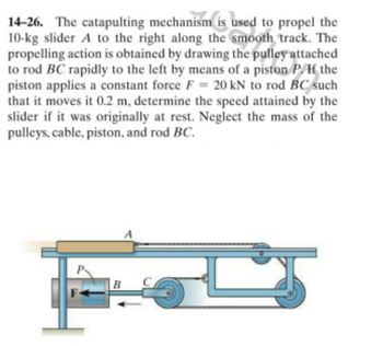 14-26. The catapulting mechanism is used to propel the
10-kg slider A to the right along the smooth track. The
propelling action is obtained by drawing the pulley attached
to rod BC rapidly to the left by means of a piston P. If the
piston applies a constant force F= 20 kN to rod BC such
that it moves it 0.2 m, determine the speed attained by the
slider if it was originally at rest. Neglect the mass of the
pulleys, cable, piston, and rod BC.
B