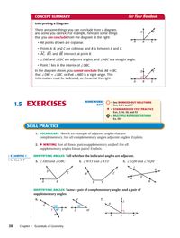 CONCEPT SUMMARY
For Your Notebook
Interpreting a Diagram
There are some things you can conclude from a diagram,
and some you cannot. For example, here are some things
that you can conclude from the diagram at the right:
B
• All points shown are coplanar.
• Points A, B, and Care collinear, and B is between A and C.
• AC, BD, and BẺ intersect at point B.
• ZDBE and ZEBC are adjacent angles, and ZABC is a straight angle.
• Point E lies in the interior of Z DBC.
In the diagram above, you cannot conclude that AB = BC,
that ZDBE = ZEBC, or that ZABD is a right angle. This
information must be indicated, as shown at the right.
DO
HOMEWORK
1.5 EXERCISES
= See WORKED-OUT SOLUTIONS
KEY
Exs. 9, 21, and 47
* = STANDARDIZED TEST PRACTICE
Exs. 2, 16, 30, and 53
= MULTIPLE REPRESENTATIONS
Ex. 55
SKILL PRACTICE
1. VOCABULARY Sketch an example of adjacent angles that are
complementary. Are all complementary angles adjacent angles? Explain.
2. * WRITING Are all linear pairs supplementary angles? Are all
supplementary angles linear pairs? Explain.
EXAMPLE 1
IDENTIFYING ANGLES Tell whether the indicated angles are adjacent.
for Exs. 3-7
3. ZABD and Z DBC
4. ZWXYand 2XYZ
5. ZLQM and Z NQM
M
В
IDENTIFYING ANGLES Name a pair of complementary angles and a pair of
supplementary angles.
6.
7.
150
T\60° S
38
Chapter 1 Essentials of Geometry
