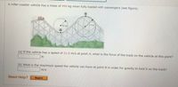 A roller-coaster vehicle has a mass of 490 kg when fully loaded with passengers (see figure).
B)
15 mi
10 m
A
(a) If the vehicle has a speed of 21.0 m/s at point A, what is the force of the track on the vehicle at this point?
(b) What is the maximum speed the vehicle can have at point B in order for gravity to hold it on the track?
m/s
Need Help?
Read It
