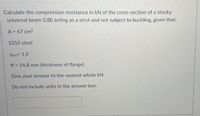 Calculate the compression resistance in kN of the cross-section of a stocky
universal beam (UB) acting as a strut and not subject to buckling, given that;
A = 67 cm?
S355 steel
YMO= 1.0
tf = 14.8 mm (thickness of flange)
Give your answer to the nearest whole kN
Do not include units in the answer box.
