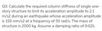 Q3: Calculate the required column stiffness of single one-
story structure to limit its acceleration amplitude to 2.1
m/s2 during an earthquake whose acceleration amplitude
is 150 mm/s2 at a frequency of 50 rad/s. The mass of
structure is 2000 kg. Assume a damping ratio of 0.025.
