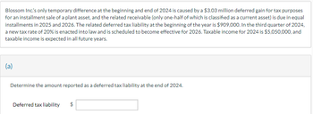 Blossom Inc's only temporary difference at the beginning and end of 2024 is caused by a $3.03 million deferred gain for tax purposes
for an installment sale of a plant asset, and the related receivable (only one-half of which is classified as a current asset) is due in equal
installments in 2025 and 2026. The related deferred tax liability at the beginning of the year is $909,000. In the third quarter of 2024,
a new tax rate of 20% is enacted into law and is scheduled to become effective for 2026. Taxable income for 2024 is $5,050,000, and
taxable income is expected in all future years.
(a)
Determine the amount reported as a deferred tax liability at the end of 2024.
Deferred tax liability
$