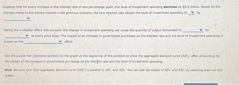 Suppose that for every increase in the interest rate of one percentage point, the level of investment spending declines by $0.5 billion. Based on the
changes made to the money market in the previous scenario, the new interest rate causes the level of investment spending to by
Taking the multiplier effect into account, the change in investment spending will cause the quantity of output demanded to
known as the
by
at every price level. The impact of an increase in government purchases on the interest rate and the level of investment spending is
effect.
Use the purple line (diamond symbol) on the graph at the beginning of this problem to show the aggregate demand curve (AD) after accounting for
the impact of the increase in government purchases on the interest rate and the level of investment spending.
Hint: Be sure your final aggregate demand curve (ADS) is parallel to AD, and AD. You can see the slopes of AD, and AD; by selecting them on the
graph