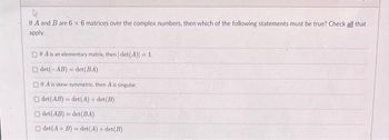 If A and B are 6 x 6 matrices over the complex numbers, then which of the following statements must be true? Check all that
apply.
If A is an elementary matrix, then | det(A)] = 1.
Odet(-AB) det (BA)
Of A is skew-symmetric, then A is singular.
det (AB)=det(A)+det(B)
det(AB) det(BA)
det (A + B)=det(A)+det(B)
-