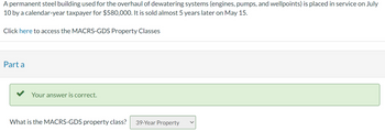 A permanent steel building used for the overhaul of dewatering systems (engines, pumps, and wellpoints) is placed in service on July
10 by a calendar-year taxpayer for $580,000. It is sold almost 5 years later on May 15.
Click here to access the MACRS-GDS Property Classes
Part a
Your answer is correct.
What is the MACRS-GDS property class? 39-Year Property