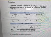 Questions:
1. Given the following, Journalize, record, post and prepare
a schedule of accounts receivable at the end of April for
Friends Co.
Partial General Ledger
Cash 110
Inventory 130
Sales Discounts 430
Dr.
Cr.
Dr.
Cr.
Dr.
Cr.
Bal. 1,060
Bal. 5,000
Accounts Receivable 120
Sales 410
Cost of Goods Sold 510
Dr.
Cr.
Dr.
Cr.
Dr.
Cr.
Bal. 600
Accounts Receivable Subsidiary Ledger
Blue Co.
Pete Long Co.
Dr.
Cr.
Dr.
Cr.
Bal. 400
Bal. 200
April 9
Receíved cheque from Blue Co, for balance due less 2% discount.
April 12
Cash sale collected, $500. Cost of the inventory sold was $400.
Tip: Calculate Sales Discount and debit it in first transaction.
