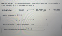 Determine the pH of a 0.65 M aqueous solution of CH3NH2 (methylamine) and the concentration of
all species in solution. The Kp of methylamine is 4.4 x 10-4.
CH3NH2 (aq)
H20 (1)
CH3NH3* (aq)
-OH (aq)
The pH of the solution is [Select ]
The concentration of CH3NH2 at equilibrium is [ Select]
The concentration of CH3NH3* at equilibrium is [Select]
The concentration of -OH at equilbrium is [ Select]
<>
<>
