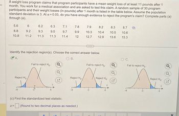 A weight loss program claims that program participants have a mean weight loss of at least 11 pounds after 1
month. You work for a medical association and are asked to test this claim. A random sample of 30 program
participants and their weight losses (in pounds) after 1 month is listed in the table below. Assume the population
standard deviation is 3. At a = 0.03, do you have enough evidence to reject the program's claim? Complete parts (a)
through (e).
5.6
6
6.2
6.3
7.1
7.8
7.9
8.2
8.3
8.7
D
8.8
9.2
9.3
9.5
9.7
9.9
10.3
10.4
10.5
10.6
10.8
11.2
11.3
11.3
11.4
12
12.7
12.9
13.6
15.3
Identify the rejection region(s). Choose the correct answer below.
A.
OB.
○ C.
Fail to reject Ho
Q
Fail to reject Ho
Fail to reject Ho
Reject Ho
Reject Ho
Reject Ho
(c) Find the standardized test statistic.
Z=
☐ (Round to two decimal places as needed.)
Reject Ho