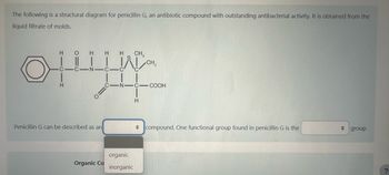 The following is a structural diagram for penicillin G, an antibiotic compound with outstanding antibacterial activity. It is obtained from the
liquid filtrate of molds.
HO H H H
C-C N-
H
Penicillin G can be described as an
Organic Co
-N-
organic
inorganic
CH₂
H
CH₂
-COOH
compound. One functional group found in penicillin G is the
◆
group