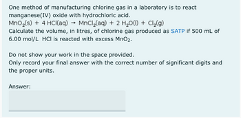 One method of manufacturing chlorine gas in a laboratory is to react
manganese(IV) oxide with hydrochloric acid.
MnO₂ (s) + 4 HCl(aq)
MnCl₂(aq) + 2 H₂O(l) + Cl₂(g)
Calculate the volume, in litres, of chlorine gas produced as SATP if 500 mL of
6.00 mol/L HCI is reacted with excess MnO2.
Do not show your work in the space provided.
Only record your final answer with the correct number of significant digits and
the proper units.
Answer: