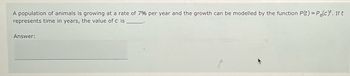 A population of animals is growing at a rate of 7% per year and the growth can be modelled by the function P(t) = Po(c)*. If t
represents time in years, the value of c is
Answer: