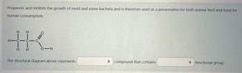 Propanoic acid inhibits the growth of mold and some bacteria and is therefore used as a preservative for both animal feed and food for
human consumption.
+K.
H-C-C-C
The structural diagram above represents
→ compound that contains
functional group.