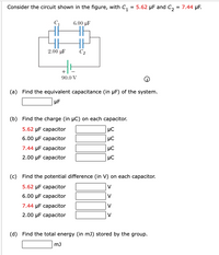 Consider the circuit shown in the figure, with C,
, = 5.62 µF and C, = 7.44 µF.
6.00 µF
2.00 µF
C2
+
90.0 V
(a) Find the equivalent capacitance (in µF) of the system.
(b) Find the charge (in µC) on each capacitor.
5.62 µF capacitor
6.00 µF capacitor
7.44 µF capacitor
2.00 µF capacitor
HC
(c) Find the potential difference (in V) on each capacitor.
5.62 µF capacitor
V
6.00 µF capacitor
V
7.44 µF capacitor
V
2.00 µF capacitor
V
(d) Find the total energy (in mJ) stored by the group.
m)
