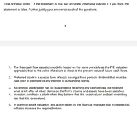 True or False: Write T if the statement is true and accurate, otherwise indicate F if you think the
statement is false. Further justify your answer on each of the questions.
8
1. The free cash flow valuation model is based on the same principle as the P/E valuation
approach; that is, the value of a share of stock is the present value of future cash flows.
2. Preferred stock is a special form of stock having a fixed periodic dividend that must be
paid prior to payment of any interest to outstanding bonds.
3. A common stockholder has no guarantee of receiving any cash inflows but receives
what is left after all other claims on the firm's income and assets have been satisfied.
4. Investors purchase a stock when they believe that it is undervalued and sell when they
feel that it is overvalued.
5. In common stock valuation, any action taken by the financial manager that increases risk
will also increase the required return.
