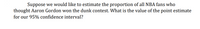 Suppose we would like to estimate the proportion of all NBA fans who
thought Aaron Gordon won the dunk contest. What is the value of the point estimate
for our 95% confidence interval?
