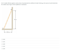 A 6.5-m ladder AB leans against a wall as shown. Assuming that the coefficient of static friction µ, is the same at A and B, determine
the smallest value of µ, for which equilibrium is maintained.
В
6 m
A
2.5 m -
O 0.250
O 0.225
O 0.200
O 0.235
O 0.220
