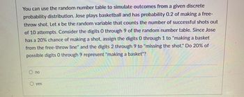 You can use the random number table to simulate outcomes from a given discrete
probability distribution. Jose plays basketball and has probability 0.2 of making a free-
throw shot. Let x be the random variable that counts the number of successful shots out
of 10 attempts. Consider the digits 0 through 9 of the random number table. Since Jose
has a 20% chance of making a shot, assign the digits 0 through 1 to "making a basket
from the free-throw line" and the digits 2 through 9 to "missing the shot." Do 20% of
possible digits 0 through 9 represent "making a basket"?
no
O yes