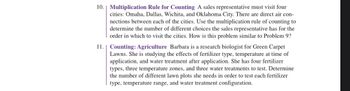 10. Multiplication Rule for Counting A sales representative must visit four
cities: Omaha, Dallas, Wichita, and Oklahoma City. There are direct air con-
nections between each of the cities. Use the multiplication rule of counting to
determine the number of different choices the sales representative has for the
order in which to visit the cities. How is this problem similar to Problem 9?
11. Counting: Agriculture Barbara is a research biologist for Green Carpet
Lawns. She is studying the effects of fertilizer type, temperature at time of
application, and water treatment after application. She has four fertilizer
types, three temperature zones, and three water treatments to test. Determine
the number of different lawn plots she needs in order to test each fertilizer
type, temperature range, and water treatment configuration.