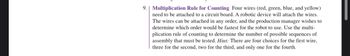 9. Multiplication Rule for Counting Four wires (red, green, blue, and yellow)
need to be attached to a circuit board. A robotic device will attach the wires.
The wires can be attached in any order, and the production manager wishes to
determine which order would be fastest for the robot to use. Use the multi-
plication rule of counting to determine the number of possible sequences of
assembly that must be tested. Hint: There are four choices for the first wire,
three for the second, two for the third, and only one for the fourth.