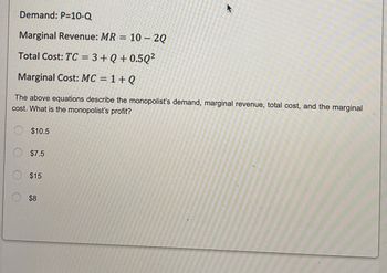 Demand: P=10-Q
Marginal Revenue: MR = 10 - 2Q
Total Cost: TC = 3 +Q+0.5Q²
Marginal Cost: MC = 1 + Q
The above equations describe the monopolist's demand, marginal revenue, total cost, and the marginal
cost. What is the monopolist's profit?
$10.5
$7.5
$15
$8