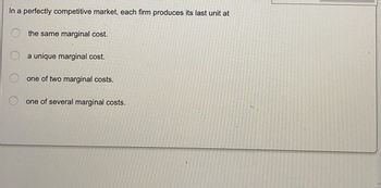 In a perfectly competitive market, each firm produces its last unit at
the same marginal cost.
a unique marginal cost.
one of two marginal costs.
one of several marginal costs.
O