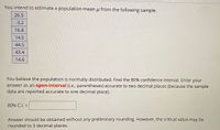 You intend to estimate a population mean u from the following sample.
26.5
-3.2
16.8
14.5
44.5
43.4
14.6
You believe the population is normally distributed. Find the 80% confidence interval. Enter your
answer as an open-interval (i.e., parentheses) accurate to two decimal places (because the sample
data are reported accurate to one decimal place).
80% C.I. =
%3D
Answer should be obtained without any preliminary rounding. However, the critical value may be
rounded to 3 decimal places.
