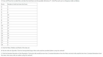 3. If you roll Three fair six sided Dice and take the total there are 216 possible rolls (since 63 = 216) The work out to a frequency table as follows:
Score
3
4
5
6
7
8
9
10
11
12
13
14
15
16
17
18
Number of rolls that have that Score
1
3
6
10
15
21
25
27
27
25
21
15
10
6
3
1
A. Find the Mean, Median and Mode of this data set
B. Put the rolls into Quartiles. Find the Interquartile Range. What rolls would be possible Outliers using this method?
C. Find the Standard Deviation of this Population. Find what rolls would be more than 2 standard deviations from the Mean and what rolls would be less than 2 standard deviations from
the mean. How many rolls are outliers using this method?
