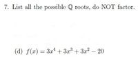 7. List all the possible Q roots, do NOT factor.
(d) f(r) = 3x4 + 3x + 3r2 – 20
%3D
