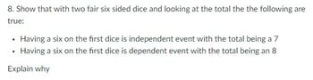 8. Show that with two fair six sided dice and looking at the total the the following are
true:
• Having a six on the first dice is independent event with the total being a 7
• Having a six on the first dice is dependent event with the total being an 8
Explain why