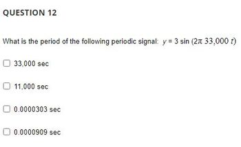 QUESTION 12
What is the period of the following periodic signal: y = 3 sin (2π 33,000 t)
33,000 sec
11,000 sec
0.0000303 sec
0.0000909 sec