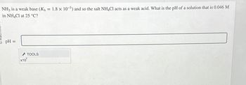 NH3 is a weak base (Kb =
in NH4Cl at 25 °C?
pH =
x10
TOOLS
1.8 x 10-5) and so the salt NH4Cl acts as a weak acid. What is the pH of a solution that is 0.046 M