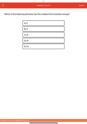 Which of the following elements has the smallest first ionization energy?
A) S
B) O
C) Si
D) Sr
E) Cs
Question 10 of 20
Tap here or pull up for additional resources
Submit