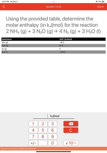 10:27 PM Sat Dec 3
Substance
NH3 (9)
N₂O (g)
N₂ (g)
H₂O (1)
1
4
7
+/-
Tap here or pull up for additional resources
Using the provided table, determine the
molar enthalpy (in kJ/mol) for the reaction
2 NH3(g) + 3 N₂O (g) → 4 N₂ (g) + 3 H₂O (1)
Question 1 of 22
LO
2 3
5
8
| kJ/mol
CO
AHfº (kJ/mol)
-46.2
81.6
0
-285.8
6
9
O
X
с
77%
x 100
Submit