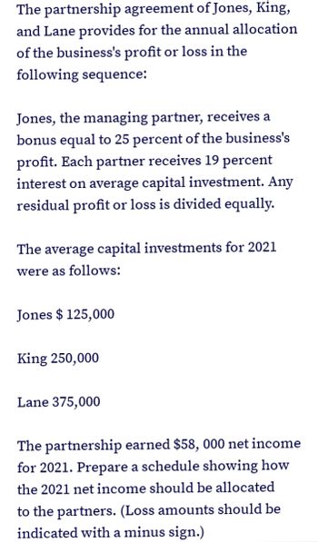 The partnership agreement of Jones, King,
and Lane provides for the annual allocation
of the business's profit or loss in the
following sequence:
Jones, the managing partner, receives a
bonus equal to 25 percent of the business's
profit. Each partner receives 19 percent
interest on average capital investment. Any
residual profit or loss is divided equally.
The average capital investments for 2021
were as follows:
Jones $ 125,000
King 250,000
Lane 375,000
The partnership earned $58, 000 net income
for 2021. Prepare a schedule showing how
the 2021 net income should be allocated
to the partners. (Loss amounts should be
indicated with a minus sign.)