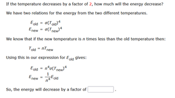 If the temperature decreases by a factor of 2, how much will the energy decrease?
We have two relations for the energy from the two different temperatures.
Eold = o(Told) 4
Enew = o(Tnew) 4
We know that if the new temperature is n times less than the old temperature then:
Told =nTn
Using this in our expression for Eold gives:
Eold = n²o(Tnew) 4
1
-Eold
En
new
new
=
n
So, the energy will decrease by a factor of