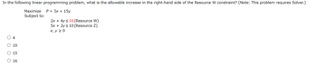 In the following linear programming problem, what is the allowable increase in the right-hand side of the Resource W constraint? (Note: This problem requires Solver.)
Maximize P = 3x + 15y
O O O O
4
10
15
○ 16
Subject to:
2x + 4y ≤16 (Resource W)
5x + 2y ≤10 (Resource Z)
x, y ≥ 0