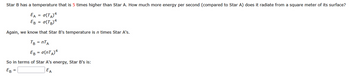 Star B has a temperature that is 5 times higher than Star A. How much more energy per second (compared to Star A) does it radiate from a square meter of its surface?
EA = O(TA) 4
EB = σ(TB)4
Again, we know that Star B's temperature is n times Star A's.
TB = nTA
EB = σ(NTA) 4
So in terms of Star A's energy, Star B's is:
EB =
EA