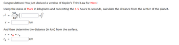 Congratulations! You just derived a version of Kepler's Third Law for Mars!
Using the mass of Mars in kilograms and converting the 4.5 hours to seconds, calculate the distance from the center of the planet.
GM kg
4π²
]s)²
3 =
And then determine the distance (in km) from the surface.
r = rm + rs
rs
km
=
km