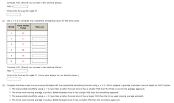 Compute MSE. (Round your answer to two decimal places.)
MSE =
What is the forecast for week 7?
(c) Use a = 0.2 to compute the exponential smoothing values for the time series.
Time Series
Week
Value
1
19
2
12
3
17
4
10
5
18
6
14
Forecast
Compute MSE. (Round your answer to two decimal places.)
MSE =
What is the forecast for week 7? (Round your answer to two decimal places.)
(d) Compare the three-week moving average forecast with the exponential smoothing forecast using a = 0.2. Which appears to provide the better forecast based on MSE? Explain.
The exponential smoothing using a = 0.2 provides a better forecast since it has a smaller MSE than the three-week moving average approach.
The three-week moving average provides a better forecast since it has a larger MSE than the smoothing approach.
The exponential smoothing using a = 0.2 provides a better forecast since it has a larger MSE than the three-week moving average approach.
○ The three-week moving average provides a better forecast since it has a smaller MSE than the smoothing approach.