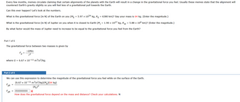 Every few months, memes circulate claiming that certain alignments of the planets with the Earth will result in a change in the gravitational force you feel. Usually these memes state that the alignment will
counteract Earth's gravity slightly so you will feel less of a gravitational pull towards the Earth.
Can this ever happen? Let's look at the numbers.
What is the gravitational force (in N) of the Earth on you (MĚ = 5.97 × 1024 kg, R₁ = 6380 km)? Say your mass is 64 kg. (Enter the magnitude.)
What is the gravitational force (in N) of Jupiter on you when it is closest to Earth (M₁ = 1.90 × 1027 kg, R₁ = 5.88 × 108 km)? (Enter the magnitude.)
By what factor would the mass of Jupiter need to increase to be equal to the gravitational force you feel from the Earth?
Part 1 of 5
The gravitational force between two masses is given by
-GMm
r²
where G = 6.67 x 10-11 m³/s²/kg.
FgE
Part 2 of 5
We can use this expression to determine the magnitude of the gravitational force you feel while on the surface of the Earth.
(6.67 x 10-11 m³/s²/kg)(ME)(64 kg)
FgE
=
g
=
=
(RE)²
8500000000 X
How does the gravitational force depend on the mass and distance? Check your calculations. N